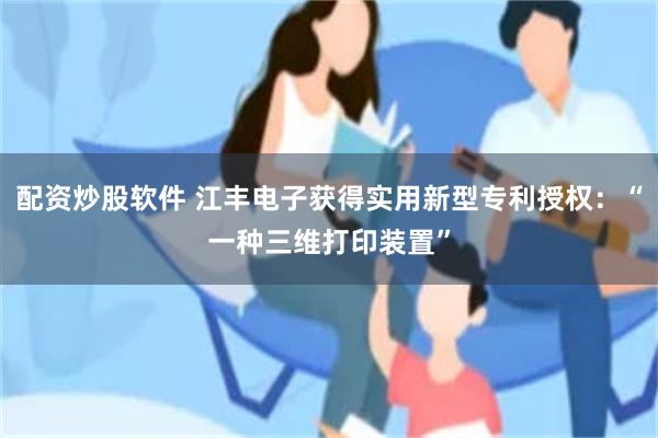 配资炒股软件 江丰电子获得实用新型专利授权:“一种三维打印装置”