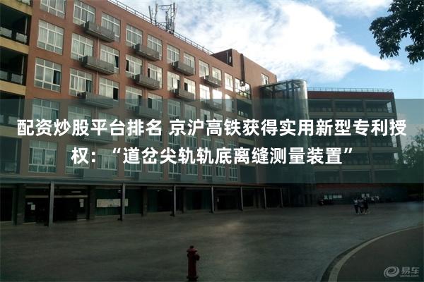 配资炒股平台排名 京沪高铁获得实用新型专利授权:“道岔尖轨轨底离缝测量装置”
