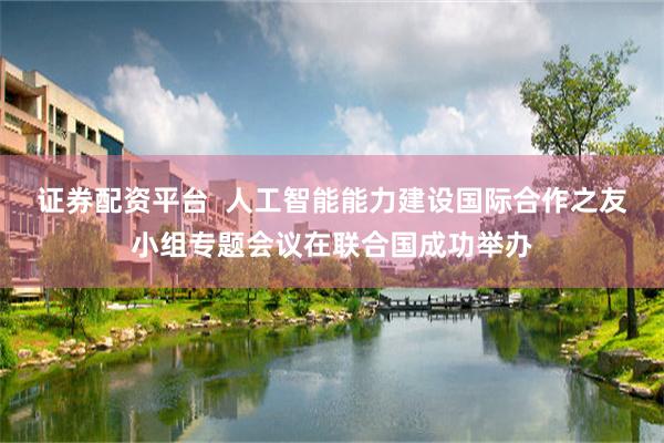 证券配资平台 人工智能能力建设国际合作之友小组专题会议在联合国成功举办
