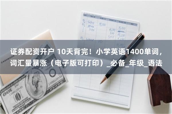 证券配资开户 10天背完！小学英语1400单词，词汇量暴涨（电子版可打印）_必备_年级_语法