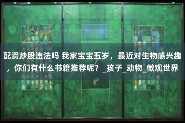 配资炒股违法吗 我家宝宝五岁,最近对生物感兴趣,你们有什么书籍推荐呢?_孩子_动物_微观世界