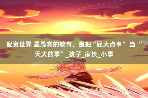 配资世界 最愚蠢的教育,是把“屁大点事” 当 “天大的事”_孩子_家长_小事