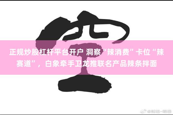 正规炒股杠杆平台开户 洞察“辣消费”卡位“辣赛道”，白象牵手卫龙推联名产品辣条拌面