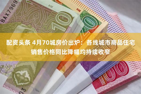 配资头条 4月70城房价出炉:各线城市商品住宅销售价格同比降幅均持续收窄