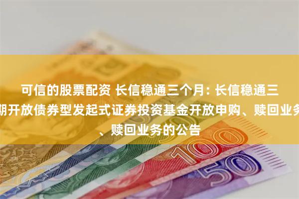 可信的股票配资 长信稳通三个月: 长信稳通三个月定期开放债券型发起式证券投资基金开放申购、赎回业务的公告