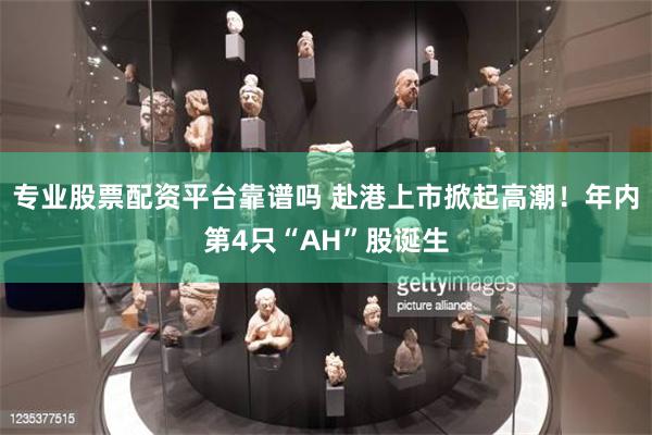 专业股票配资平台靠谱吗 赴港上市掀起高潮!年内第4只“AH”股诞生