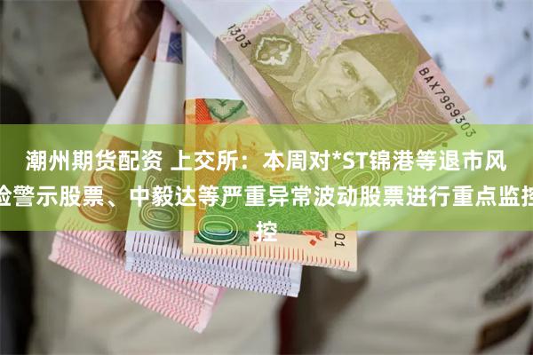 潮州期货配资 上交所：本周对*ST锦港等退市风险警示股票、中毅达等严重异常波动股票进行重点监控