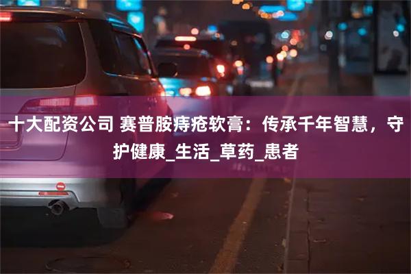 十大配资公司 赛普胺痔疮软膏:传承千年智慧,守护健康_生活_草药_患者