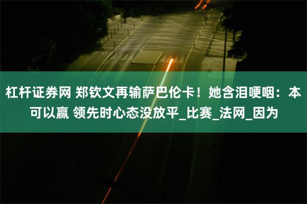 杠杆证券网 郑钦文再输萨巴伦卡!她含泪哽咽:本可以赢 领先时心态没放平_比赛_法网_因为