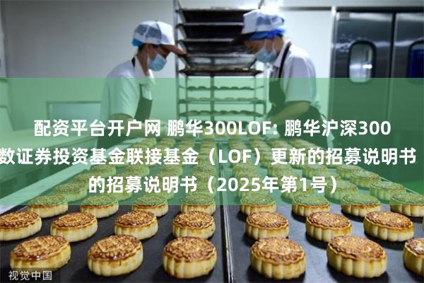 配资平台开户网 鹏华300LOF: 鹏华沪深300交易型开放式指数证券投资基金联接基金(LOF)更新的招募说明书(2025年第1号)