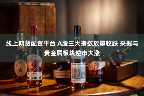 线上期货配资平台 A股三大指数放量收跌 采掘与贵金属板块逆市大涨
