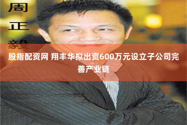 股指配资网 翔丰华拟出资600万元设立子公司完善产业链