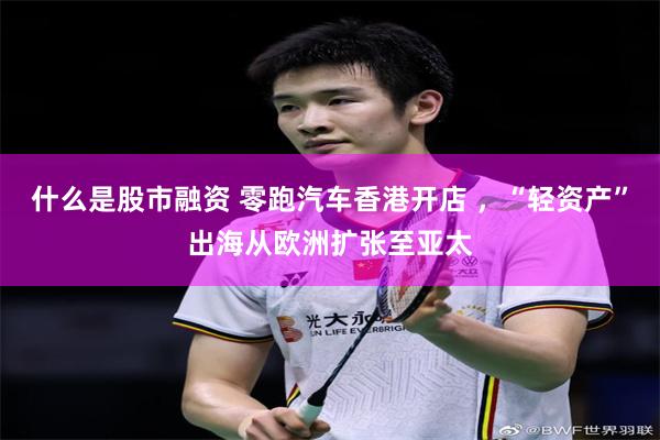 什么是股市融资 零跑汽车香港开店 ，“轻资产”出海从欧洲扩张至亚太