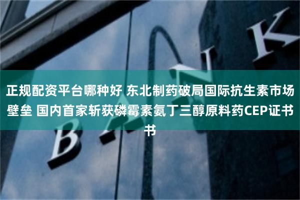 正规配资平台哪种好 东北制药破局国际抗生素市场壁垒 国内首家斩获磷霉素氨丁三醇原料药CEP证书