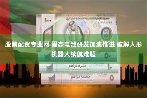 股票配资专业网 固态电池研发加速推进 破解人形机器人续航难题