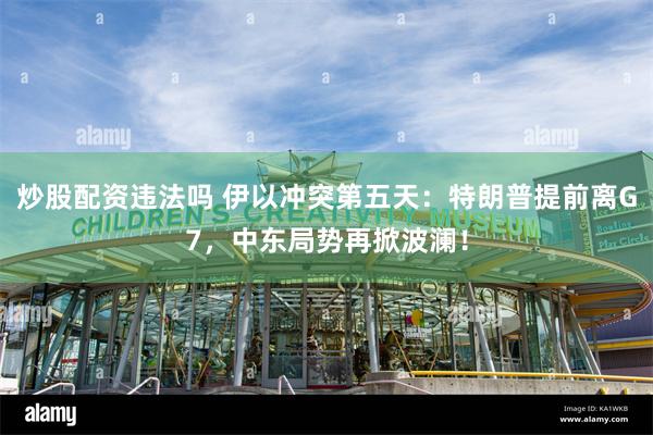 炒股配资违法吗 伊以冲突第五天:特朗普提前离G7,中东局势再掀波澜!