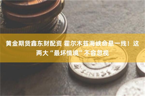 黄金期货鑫东财配资 霍尔木兹海峡命悬一线!这两大“最坏情境”不容忽视