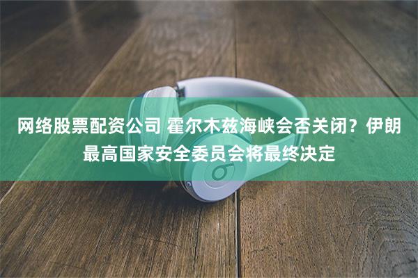 网络股票配资公司 霍尔木兹海峡会否关闭?伊朗最高国家安全委员会将最终决定