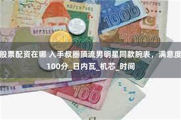 股票配资在哪 入手叔圈顶流男明星同款腕表，满意度100分_日内瓦_机芯_时间