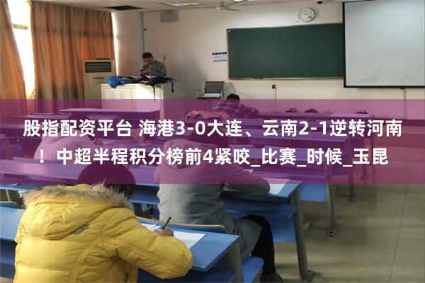 股指配资平台 海港3-0大连、云南2-1逆转河南！中超半程积分榜前4紧咬_比赛_时候_玉昆