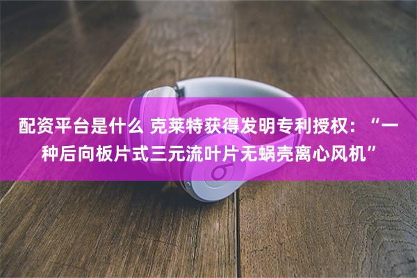 配资平台是什么 克莱特获得发明专利授权:“一种后向板片式三元流叶片无蜗壳离心风机”