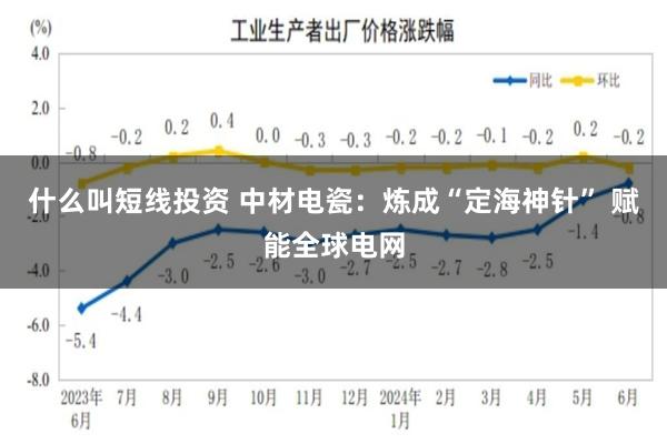 什么叫短线投资 中材电瓷:炼成“定海神针” 赋能全球电网