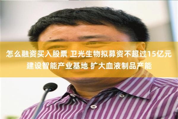 怎么融资买入股票 卫光生物拟募资不超过15亿元建设智能产业基地 扩大血液制品产能