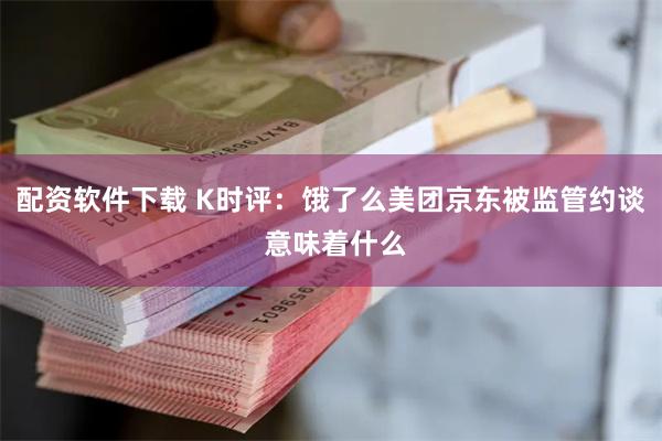 配资软件下载 K时评：饿了么美团京东被监管约谈 意味着什么