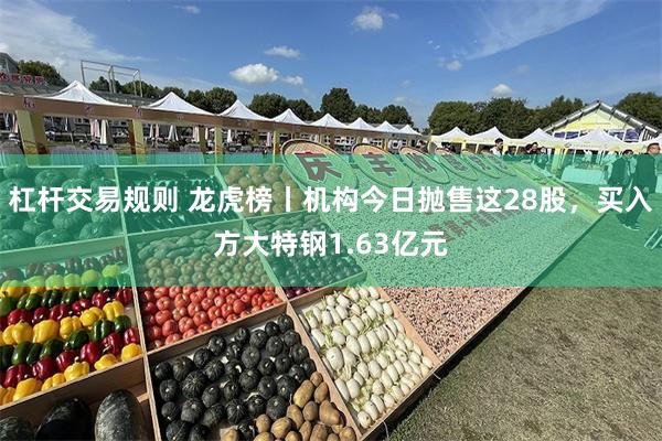 杠杆交易规则 龙虎榜丨机构今日抛售这28股,买入方大特钢1.63亿元