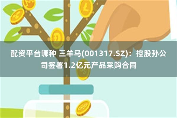 配资平台哪种 三羊马(001317.SZ)：控股孙公司签署1.2亿元产品采购合同