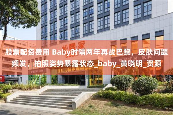 股票配资费用 Baby时隔两年再战巴黎,皮肤问题频发,拍照姿势暴露状态_baby_黄晓明_资源