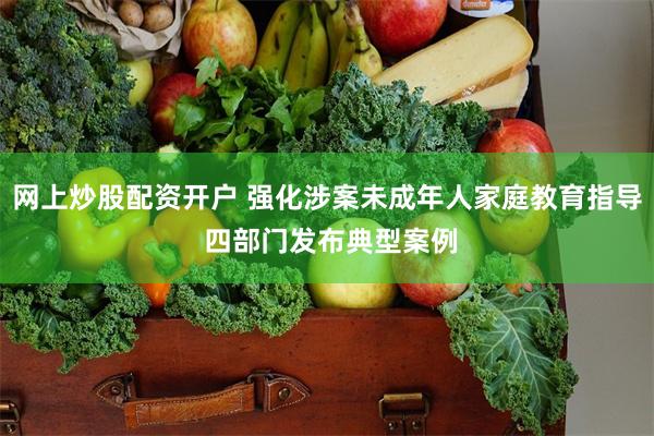 网上炒股配资开户 强化涉案未成年人家庭教育指导 四部门发布典型案例