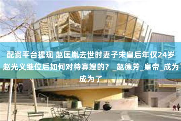 配资平台提现 赵匡胤去世时妻子宋皇后年仅24岁,赵光义继位后如何对待寡嫂的?_赵德芳_皇帝_成为了