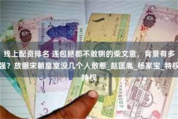 线上配资排名 连包拯都不敢铡的柴文意,背景有多强?放眼宋朝皇室没几个人敢惹_赵匡胤_杨家宝_特权