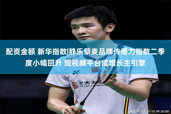 配资金额 新华指数|静乐藜麦品牌传播力指数二季度小幅回升 短视频平台成增长主引擎