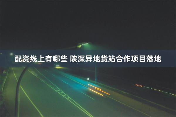 配资线上有哪些 陕深异地货站合作项目落地