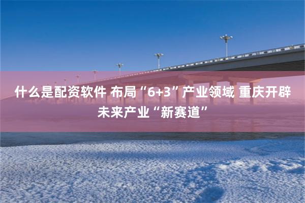 什么是配资软件 布局“6+3”产业领域 重庆开辟未来产业“新赛道”