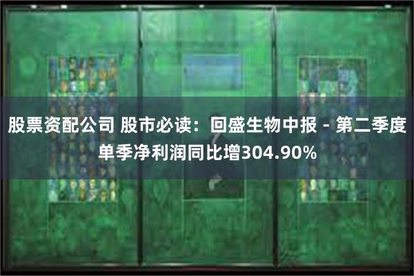 股票资配公司 股市必读:回盛生物中报 - 第二季度单季净利润同比增304.90%
