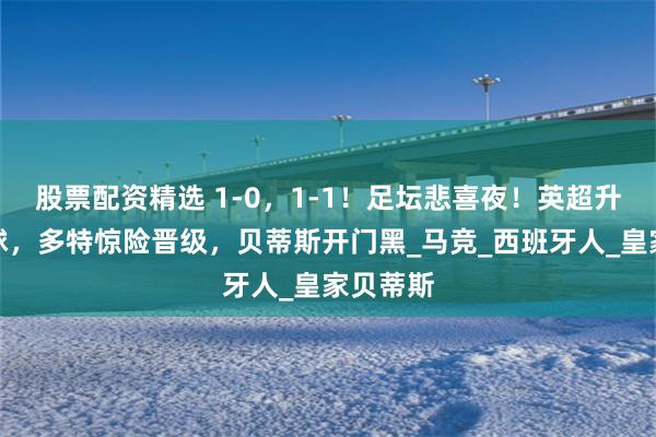 股票配资精选 1-0,1-1!足坛悲喜夜!英超升班马赢球,多特惊险晋级,贝蒂斯开门黑_马竞_西班牙人_皇家贝蒂斯