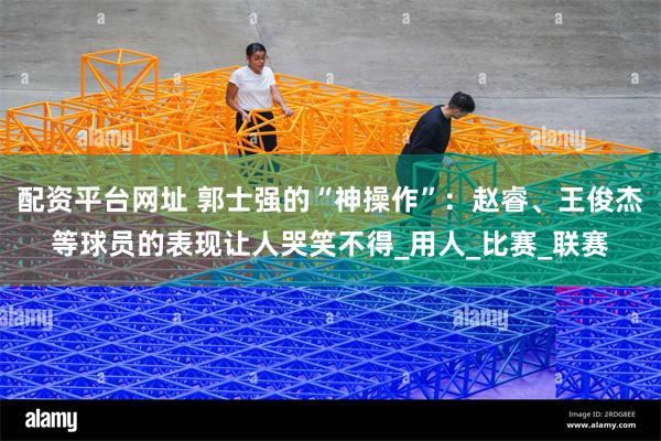 配资平台网址 郭士强的“神操作”:赵睿、王俊杰等球员的表现让人哭笑不得_用人_比赛_联赛