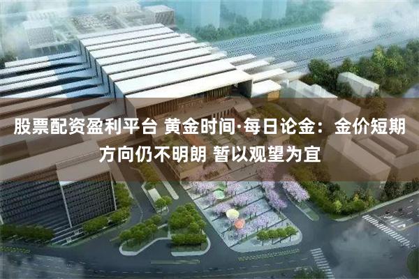 股票配资盈利平台 黄金时间·每日论金:金价短期方向仍不明朗 暂以观望为宜
