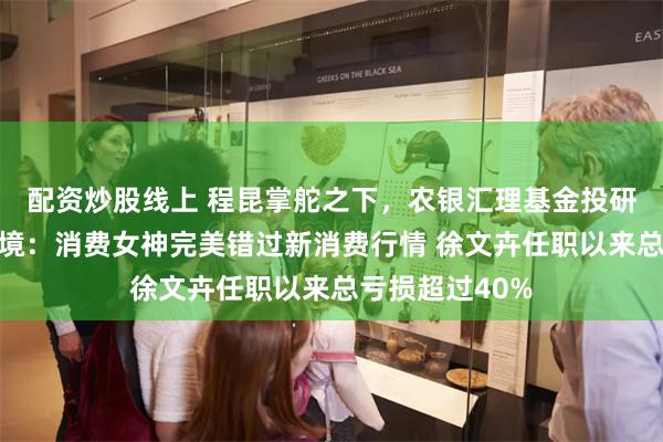 配资炒股线上 程昆掌舵之下,农银汇理基金投研体系的深层困境:消费女神完美错过新消费行情 徐文卉任职以来总亏损超过40%