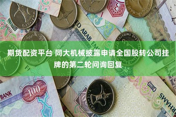 期货配资平台 同大机械披露申请全国股转公司挂牌的第二轮问询回复
