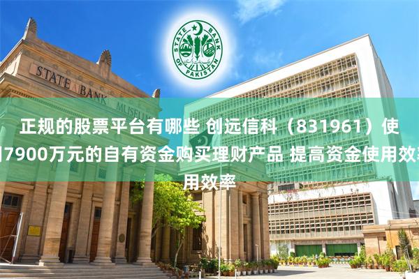 正规的股票平台有哪些 创远信科（831961）使用7900万元的自有资金购买理财产品 提高资金使用效率