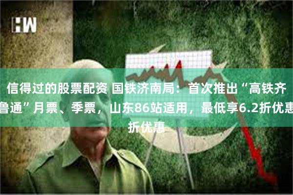 信得过的股票配资 国铁济南局：首次推出“高铁齐鲁通”月票、季票，山东86站适用，最低享6.2折优惠