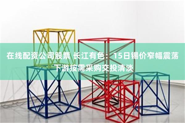 在线配资公司股票 长江有色：15日锡价窄幅震荡 下游按需采购交投清淡