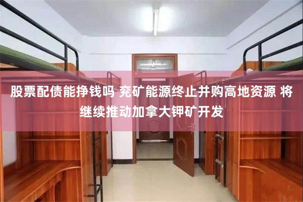 股票配债能挣钱吗 兖矿能源终止并购高地资源 将继续推动加拿大钾矿开发